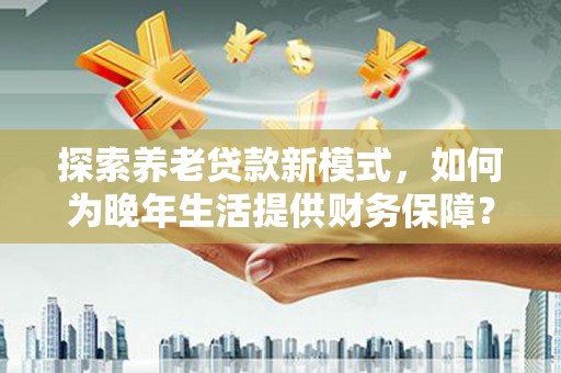 涵江探索养老贷款新模式，如何为晚年生活提供财务保障？