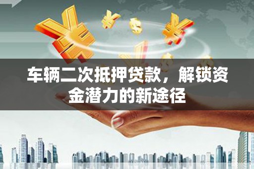 涵江车辆二次抵押贷款，解锁资金潜力的新途径