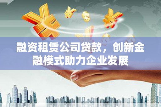 涵江融资租赁公司贷款，创新金融模式助力企业发展