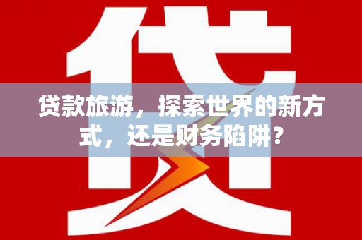 涵江贷款旅游，探索世界的新方式，还是财务陷阱？