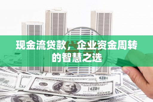 涵江现金流贷款，企业资金周转的智慧之选
